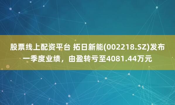股票线上配资平台 拓日新能(002218.SZ)发布一季度业绩，由盈转亏至4081.44万元