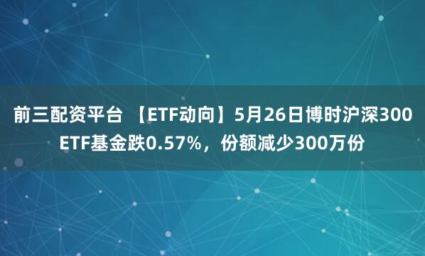 前三配资平台 【ETF动向】5月26日博时沪深300ETF基金跌0.57%，份额减少300万份
