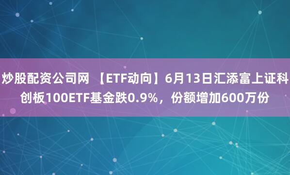 炒股配资公司网 【ETF动向】6月13日汇添富上证科创板100ETF基金跌0.9%，份额增加600万份