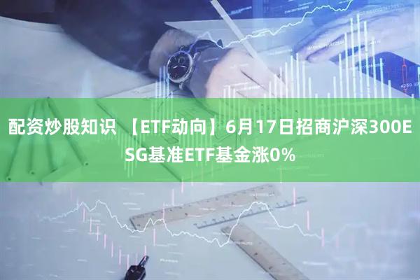 配资炒股知识 【ETF动向】6月17日招商沪深300ESG基准ETF基金涨0%