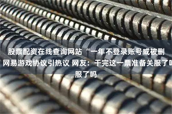 股票配资在线查询网站 “一年不登录账号或被删”网易游戏协议引热议 网友：干完这一票准备关服了吗