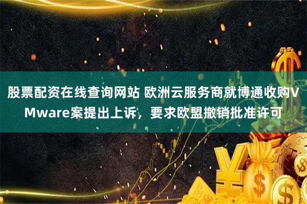 股票配资在线查询网站 欧洲云服务商就博通收购VMware案提出上诉，要求欧盟撤销批准许可