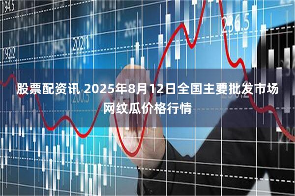 股票配资讯 2025年8月12日全国主要批发市场网纹瓜价格行情